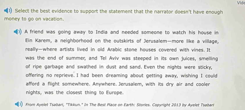 Vide 
Select the best evidence to support the statement that the narrator doesn't have enough 
money to go on vacation. 
A friend was going away to India and needed someone to watch his house in 
Ein Karem, a neighborhood on the outskirts of Jerusalem—more like a village, 
really—where artists lived in old Arabic stone houses covered with vines. It 
was the end of summer, and Tel Aviv was steeped in its own juices, smelling 
of ripe garbage and swathed in dust and sand. Even the nights were sticky, 
offering no reprieve. I had been dreaming about getting away, wishing I could 
afford a flight somewhere. Anywhere. Jerusalem, with its dry air and cooler 
nights, was the closest thing to Europe. 
From Ayelet Tsabari, "Tikkun." In The Best Place on Earth: Stories. Copyright 2013 by Ayelet Tsabari