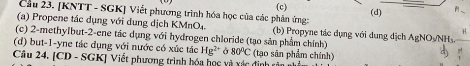 (c) (d)
_H
Câu 23. [KNTT - SGK] Viết phương trình hóa học của các phản ứng:
(a) Propene tác dụng với dung dịch KMnO₄. (b) Propyne tác dụng với dung dịch AgNO_3/NH_3. 
H
(c) 2-methylbut-2-ene tác dụng với hydrogen chloride (tạo sản phầm chính)
(d) but -1 -yne tác dụng với nước có xúc tác Hg^(2+) Ở 80°C (tạo sản phẩm chính)
Câu 24. [CD - SGK] Viết phương trình hóa học và xác định sả