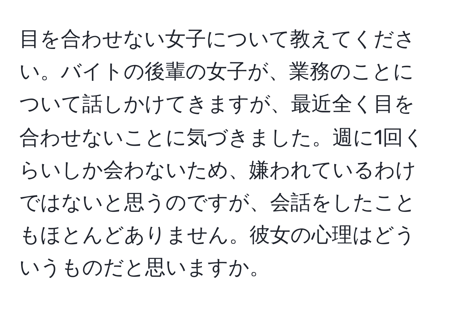 目を合わせない女子について教えてください。バイトの後輩の女子が、業務のことについて話しかけてきますが、最近全く目を合わせないことに気づきました。週に1回くらいしか会わないため、嫌われているわけではないと思うのですが、会話をしたこともほとんどありません。彼女の心理はどういうものだと思いますか。