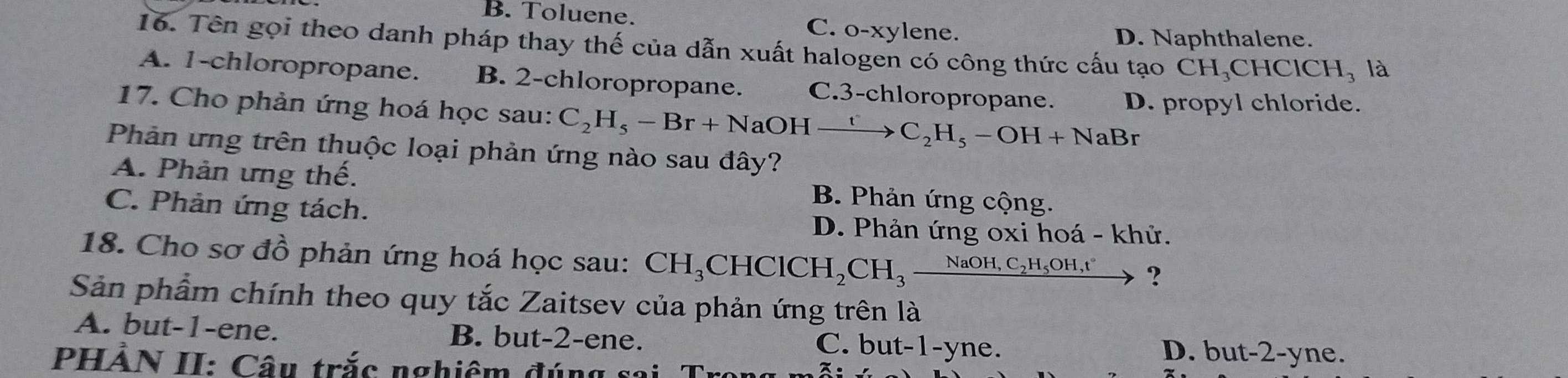 B. Toluene. C. o-xylene.
D. Naphthalene.
16. Tên gọi theo danh pháp thay thế của dẫn xuất halogen có công thức cấu tạo CH_3CHClCH_3 là
A. 1 -chloropropane. B. 2 -chloropropane. C. 3 -chloropropane.
17. Cho phản ứng hoá học sau: C_2H_5-Br+NaOHxrightarrow tC_2H_5-OH+NaBr D. propyl chloride.
Phản ứng trên thuộc loại phản ứng nào sau đây?
A. Phản ưng thế. B. Phản ứng cộng.
C. Phản ứng tách. D. Phản ứng oxi hoá - khử.
18. Cho sơ đồ phản ứng hoá học sau: CH_3 _3CHClCH_2CH_3_ NaOH,C_2H_5OH,t' ?
Sản phẩm chính theo quy tắc Zaitsev của phản ứng trên là
A. but -1 -ene. B. but -2 -ene. C. but -1 -yne. D. bu t-2-y ne.
PHẢN II: Câu trắc nghiêm đúng sai. Tro