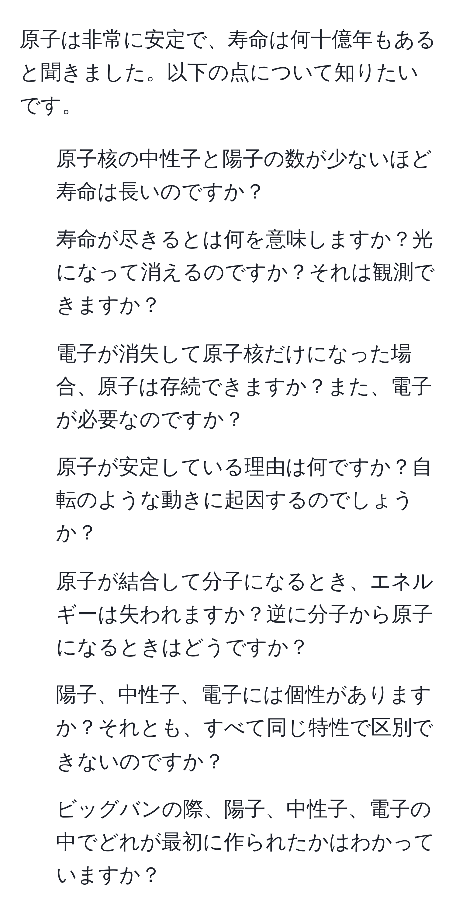 原子は非常に安定で、寿命は何十億年もあると聞きました。以下の点について知りたいです。  
1. 原子核の中性子と陽子の数が少ないほど寿命は長いのですか？  
2. 寿命が尽きるとは何を意味しますか？光になって消えるのですか？それは観測できますか？  
3. 電子が消失して原子核だけになった場合、原子は存続できますか？また、電子が必要なのですか？  
4. 原子が安定している理由は何ですか？自転のような動きに起因するのでしょうか？  
5. 原子が結合して分子になるとき、エネルギーは失われますか？逆に分子から原子になるときはどうですか？  
6. 陽子、中性子、電子には個性がありますか？それとも、すべて同じ特性で区別できないのですか？  
7. ビッグバンの際、陽子、中性子、電子の中でどれが最初に作られたかはわかっていますか？