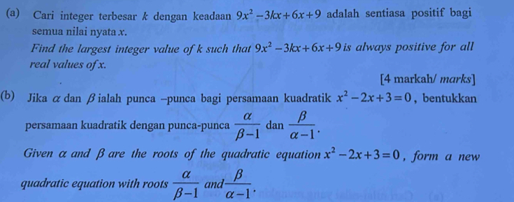 Cari integer terbesar k dengan keadaan 9x^2-3kx+6x+9 adalah sentiasa positif bagi 
semua nilai nyata x. 
Find the largest integer value of k such that 9x^2-3kx+6x+9 is always positive for all 
real values of x. 
[4 markah/ mɑrks] 
(b) Jika αdan βialah punca -punca bagi persamaan kuadratik x^2-2x+3=0 , bentukkan 
persamaan kuadratik dengan punca-punca  alpha /beta -1  dan  beta /alpha -1 . 
Given αand βare the roots of the quadratic equation x^2-2x+3=0 , form a new 
quadratic equation with roots  alpha /beta -1  and ' beta /alpha -1 .