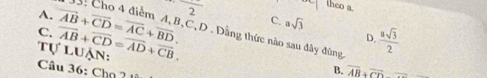 circ  theo a.
A.
C. asqrt(3)
C. vector AB+vector CD=vector AC+vector BD. frac 2 
55: Cho 4 điểm A, B, C, D. Đầng thức nào sau đây đúng
Tự luận: vector AB+vector CD=vector AD+vector CB.
D.  asqrt(3)/2 
Câu 36: Chọ ?
B. overline AB+overline CD