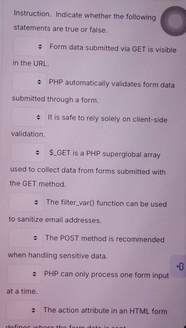 Instruction. Indicate whether the following 
statements are true or false. 
Form data submitted via GET is visible 
in the URL.
PHP automatically validates form data 
submitted through a form. 
It is safe to rely solely on client-side 
validation. 
$_GET is a PHP superglobal array 
used to collect data from forms submitted with 
the GET method. 
The filter_var() function can be used 
to sanitize email addresses. 
The POST method is recommended 
when handling sensitive data. 
PHP can only process one form input 
at a time. 
The action attribute in an HTML form