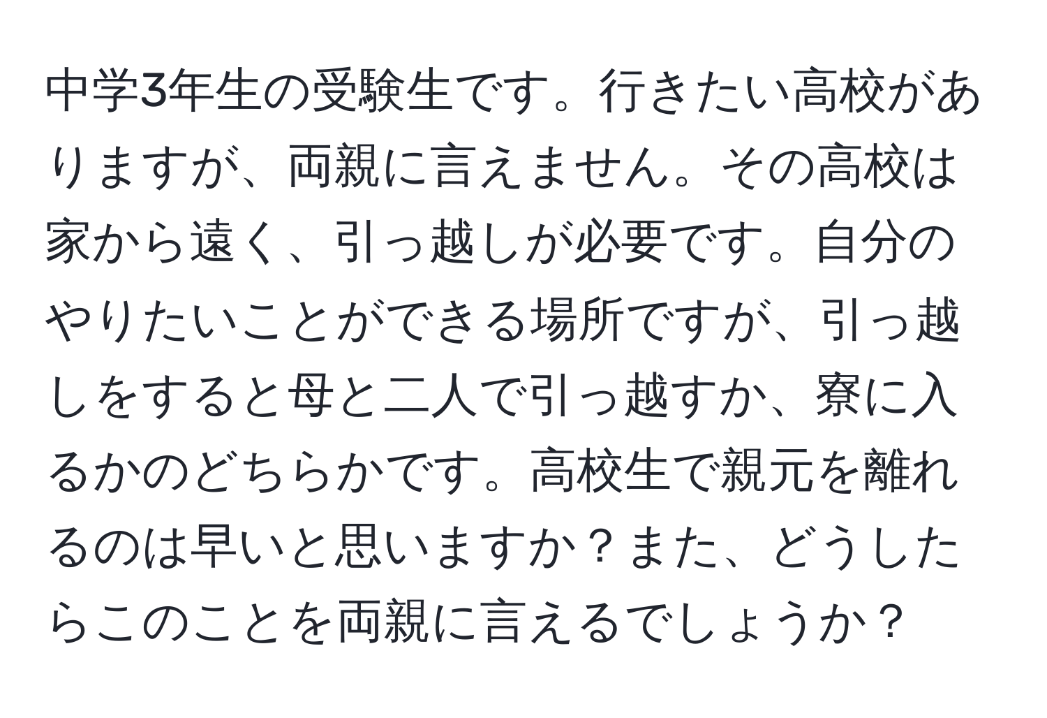 中学3年生の受験生です。行きたい高校がありますが、両親に言えません。その高校は家から遠く、引っ越しが必要です。自分のやりたいことができる場所ですが、引っ越しをすると母と二人で引っ越すか、寮に入るかのどちらかです。高校生で親元を離れるのは早いと思いますか？また、どうしたらこのことを両親に言えるでしょうか？