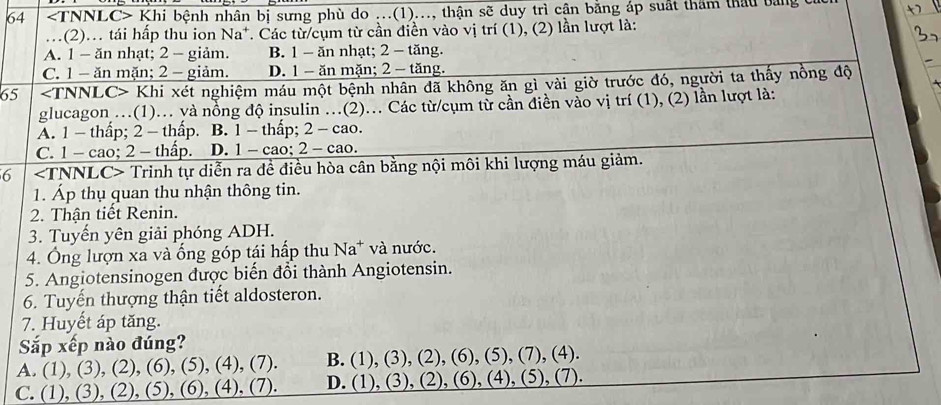 64 Khi bệnh nhân bị sưng phù do ...(1)..., thận sẽ duy trì cận bằng áp suất thăm thầu bảng ở
..(2)... tái hấp thu ion Na*. Các từ cụm từ cần điễn vào vị trí (1), (2) lần lượt là:
A. 1 - ăn nhạt; 2 - giảm. B. 1 - ăn nhạt; 2 - tăng.
C. 1 - ăn mặn; 2 - giảm. D. 1 - ăn mặn; 2 - tăng.
65 Khi xét nghiệm máu một bệnh nhân đã không ăn gì vài giờ trước đó, người ta thấy nồng độ
glucagon .(1).. yà nồng độ insulin .(2).. Các từ/cụm từ cần điền vào vị trí (1), (2) lần lượt là:
A. 1 -thấp; 2 - thấp. B. 1 - thấp; 2 - cao.
C. 1 - cao; 2 - thấp. D. 1 - cao; 2 - cao.
6 Trinh tự diễn ra để điều hòa cân bằng nội môi khi lượng máu giảm.
1. Áp thụ quan thu nhận thông tin.
2. Thận tiết Renin.
3. Tuyến yên giải phóng ADH.
4. Ông lượn xa và ống góp tái hấp thu Na^+ và nước.
5. Angiotensinogen được biến đổi thành Angiotensin.
6. Tuyến thượng thận tiết aldosteron.
7. Huyết áp tăng.
Sắp xếp nào đúng?
A. (1),(3),(2),(6),(5),(4),(7). B. (1),(3),(2),(6),(5),( 7),(4)
C. (1),(3),(2),(5),(6),(4),(7). D. (1),(3),(2),(6),( 4), (5), (7).