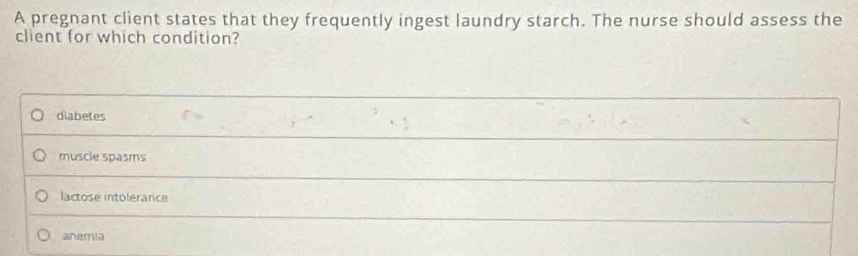 A pregnant client states that they frequently ingest laundry starch. The nurse should assess the
client for which condition?
diabetes
muscie spasms
lactose intolerance
anemia