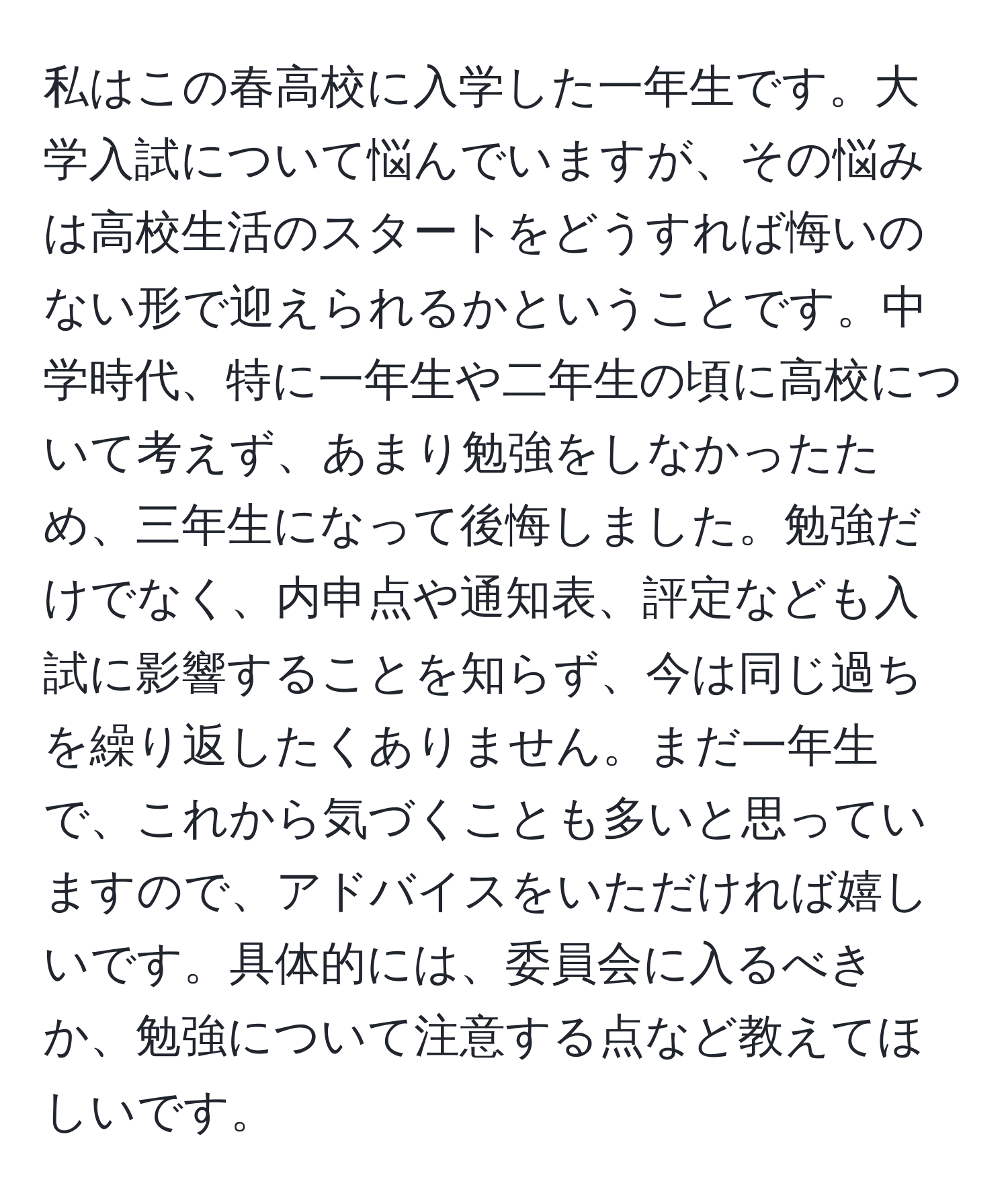 私はこの春高校に入学した一年生です。大学入試について悩んでいますが、その悩みは高校生活のスタートをどうすれば悔いのない形で迎えられるかということです。中学時代、特に一年生や二年生の頃に高校について考えず、あまり勉強をしなかったため、三年生になって後悔しました。勉強だけでなく、内申点や通知表、評定なども入試に影響することを知らず、今は同じ過ちを繰り返したくありません。まだ一年生で、これから気づくことも多いと思っていますので、アドバイスをいただければ嬉しいです。具体的には、委員会に入るべきか、勉強について注意する点など教えてほしいです。