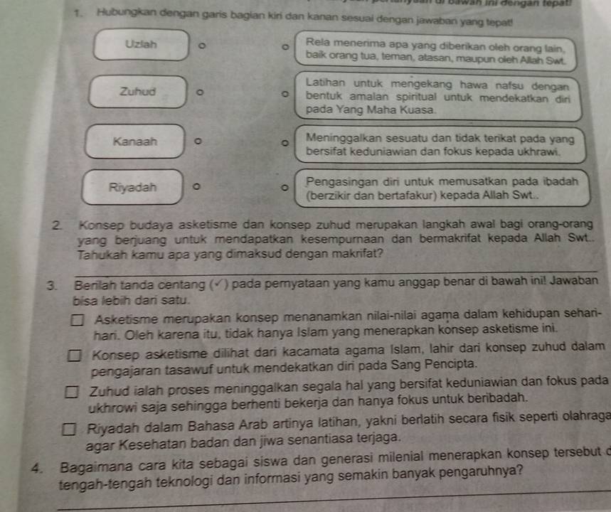 ui  Bawan ini dengan tepät
1. Hubungkan dengan garis bagian kiri dan kanan sesuai dengan jawaban yang tepat!
Rela menerima apa yang diberikan oleh orang lain,
Uzlah 。 。 baik orang tua, teman, atasan, maupun oleh Allah Swt.
Latihan untuk mengekang hawa nafsu dengan
Zuhud 。 bentuk amalan spiritual untuk mendekatkan diri
pada Yang Maha Kuasa.
Kanaah 。 Meninggalkan sesuatu dan tidak terikat pada yang
bersifat keduniawian dan fokus kepada ukhrawi.
Riyadah 。 Pengasingan diri untuk memusatkan pada ibadah
(berzikir dan bertafakur) kepada Allah Swt..
2. Konsep budaya asketisme dan konsep zuhud merupakan langkah awal bagi orang-orang
yang berjuang untuk mendapatkan kesempurnaan dan bermakrifat kepada Allah Swt..
Tahukah kamu apa yang dimaksud dengan makrifat?
3. Berilah tanda centang (√) pada pernyataan yang kamu anggap benar di bawah ini! Jawaban
bisa lebih dari satu.
Asketisme merupakan konsep menanamkan nilai-nilai agaṃa dalam kehidupan sehari-
hari. Oleh karena itu, tidak hanya Islam yang menerapkan konsep asketisme ini.
Konsep asketisme dilihat dari kacamata agama Islam, lahir dari konsep zuhud dalam
pengajaran tasawuf untuk mendekatkan diri pada Sang Pencipta.
Zuhud ialah proses meninggalkan segala hal yang bersifat keduniawian dan fokus pada
ukhrowi saja sehingga berhenti bekerja dan hanya fokus untuk beribadah.
Riyadah dalam Bahasa Arab artinya latihan, yakni berlatih secara fisik seperti olahraga
agar Kesehatan badan dan jiwa senantiasa terjaga.
4. Bagaimana cara kita sebagai siswa dan generasi milenial menerapkan konsep tersebut c
tengah-tengah teknologi dan informasi yang semakin banyak pengaruhnya?