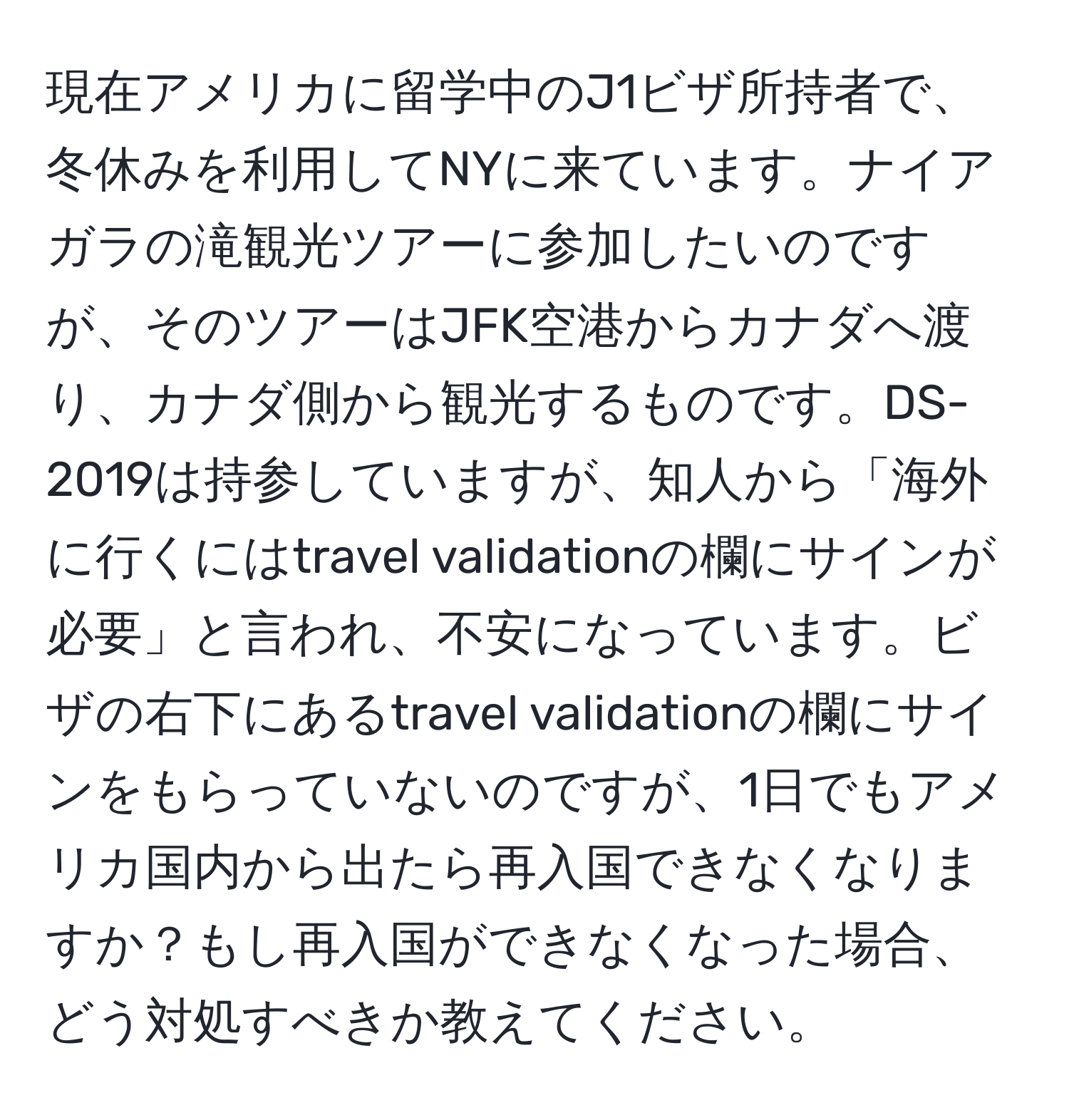 現在アメリカに留学中のJ1ビザ所持者で、冬休みを利用してNYに来ています。ナイアガラの滝観光ツアーに参加したいのですが、そのツアーはJFK空港からカナダへ渡り、カナダ側から観光するものです。DS-2019は持参していますが、知人から「海外に行くにはtravel validationの欄にサインが必要」と言われ、不安になっています。ビザの右下にあるtravel validationの欄にサインをもらっていないのですが、1日でもアメリカ国内から出たら再入国できなくなりますか？もし再入国ができなくなった場合、どう対処すべきか教えてください。