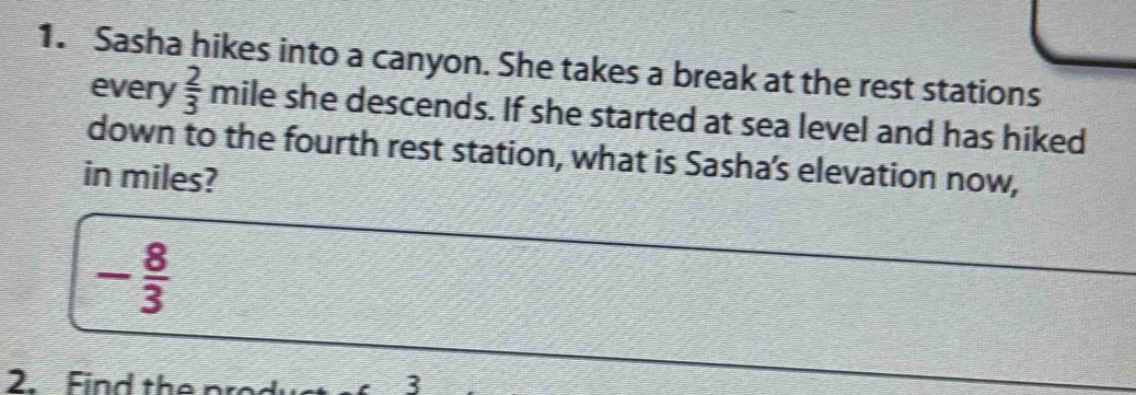 Sasha hikes into a canyon. She takes a break at the rest stations 
every  2/3  mile she descends. If she started at sea level and has hiked 
down to the fourth rest station, what is Sasha’s elevation now, 
in miles?
- 8/3 
2. Find the r
3