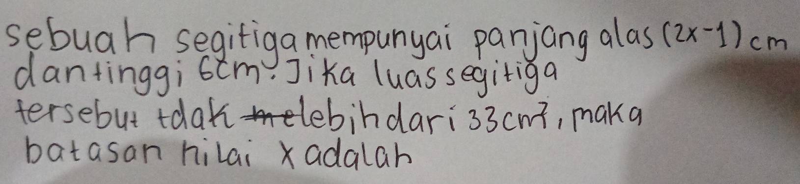 sebuah segifiga mempunyai panjang alas (2x-1)cm
dantinggi6cm? Jika luassegitiga 
tersebut tdak debindari 330 cwt, makq 
batasan hilai xadalah