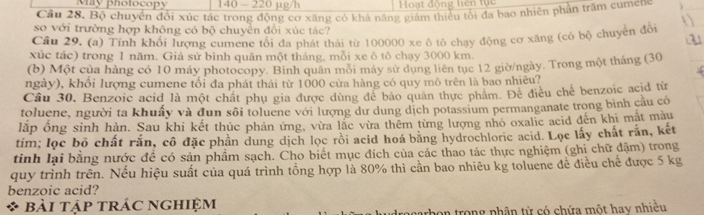 May photocopy 140 - 220 µg/h  Hoạt động liên tục
Câu 28. Bộ chuyển đổi xúc tác trong động cơ xăng có khả năng giảm thiều tối đa bao nhiên phần trăm cumene
so với trường hợp không có bộ chuyển đổi xúc tác?
Câu 29. (a) Tính khối lượng cumene tối đa phát thải từ 100000 xe ô tô chạy động cơ xăng (có bộ chuyển đổi
xúc tác) trong 1 năm. Giả sử bình quân một tháng, mỗi xe ô tô chạy 3000 km.
(b) Một của hàng có 10 máy photocopy. Bình quân mỗi máy sử dụng liên tục 12 giờ/ngày. Trong một tháng (30
ngày), khổi lượng cumene tối đa phát thải từ 1000 cửa hàng có quy mô trên là bao nhiêu?
Câu 30. Benzoic acid là một chất phụ gia được dùng để bảo quản thực phẩm. Để điều chế benzoic acid từ
toluene, người ta khuấy và đun sôi toluene với lượng dư dung dịch potassium permanganate trong bình câu có
lặp ống sinh hàn. Sau khi kết thúc phản ứng, vừa lặc vừa thêm từng lượng nhỏ oxalic acid đến khi mật màu
tim; lọc bộ chất rắn, cô đặc phần dung dịch lọc rồi acid hoá bằng hydrochloric acid. Lọc lấy chất rắn, kết
tinh lại bằng nước đề có sản phầm sạch. Cho biết mục đích của các thao tác thực nghiệm (ghi chữ đậm) trong
quy trình trên. Nếu hiệu suất của quá trình tồng hợp là 80% thì cần bao nhiêu kg toluene đề điều chế được 5 kg
benzoic acid?
* bài tập trÁc nghiệm
trong phân tử có chứa một hay nhiều