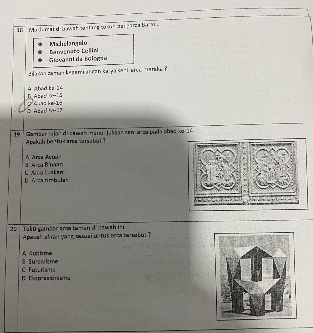 Maklumat di bawah tentang tokoh pengarca Barat .
Michelangelo
Benvenuto Cellini
Giovanni da Bologna
Bilakah zaman kegemilangan karya seni arca mereka ?
A Abad ke -14
B Abad ke -15
C Abad ke -16
D Abad ke -17
19 Gambar rajah di bawah menunjukkan seni arca pada abad ke- 14.
Apakah bentuk arca tersebut ?
A Arca Acuan
B Arca Binaan
C Arca Luakan
D Arca timbulan
20 Teliti gambar arca taman di bawah ini.
Apakah aliran yang sesuai untuk arca tersebut ?
A Kubisme
B Surealisme
C Futurisme
D Ekspresionisme