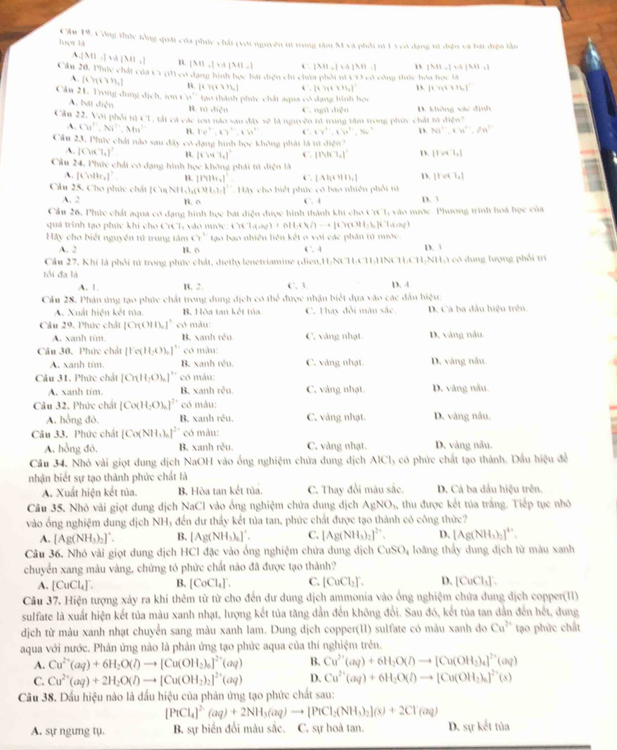 Cần 19, Công thức tổng quát của phúc chất (với nguyên nt trung tâm M và phốt ni1Veo dạng tử điện và bát điện lần
luợt là.2ML,2M/ML,1| beginvmatrix Mendvmatrix ,beginvmatrix endvmatrix N|M|=1 C |M||a||a||b||.| D. |M|=|M||M|=1
Cầu 20, Phíc chất của C1 (0) có dạng hình học bát diện chí cha phốt ti CO có công thức hồ aln n=1a
A. 10. 1 B. [(76* 1+1)_n] [(π +x)_1 D. [(7tx)16]^circ 
Cầu 21. Trong dụng địch hm* h)^2 tao thành phúc chất aqua có dạng hình học
A. bát diện B. 1 1..1in^2+1 C. ngũ diện D. không xác định
Cầu 22. Với phối nì CL, tất cả các ton nào sau đây sẽ là nguyên nữ trung tâm trong phúy chất n!* 100^(10)
A. Cu^(2+),Ni^(2+),Mn^(2+) B. D?^x,,KY'',KW'' C. (gamma^(2ell W'(ell ),N)^H))'N^+ D. Ni^(2-),Cu^(2+),Zn^(3+)
Cầu 23. Phức chất nào sau đây có dạng hình học không phải là n!,f(q^5n)
A. |CuK'l_4|^2 B. |Cort_1|^2 C. 11444.7.) D. [roct_1]
Cầu 24, Phức chát có dạng hính học không phải tử diện là
A. |CinBr_4|^^3 B. 114131_41° ∴ [A|( D. 11ete)+|,|
Câu 25, Cho phúc chất [CinNH,3,3,1111,1) ]^? Hãy cho biết phúc có bao nhiên phối tử
A. 2 C. A D. 3
B. 0
Cần 26, Phức chất aqua có dạng hình học bát điện được hình thành khi cho CrCL, vào mước -Phương trình hoá học của
quả trinh tạo phúc khi cho CrCh vào nước: Cr T_1(cN)+0H_2(l/)to [Cr(OH5)]Ch(vq)
Hãy cho biết nguyên tử trung tám cr^1 tạo bao nhiều liên kết o với các phần tử nước. D. 3
A. 2 B. 0 C ` -1
Cầu 27, Khi là phối tử trong phức chát, diethy lenetriamine (dien,H-NCH-CH-HNCH:C H_2NH_2) ) có dung lượng phối trí
tối đa là D、 4
A. 1. B、 2. C. 3.
Cầu 28. Phân ứng tạo phức chất trong dung địch có thể được nhận biết dựa vào các đầu hiệu:
A. Xuất hiện kết tủa. B. Hòa tan kết tủa C. Thay đổi màu sắc, D. Cá ba đầu hiệu trên
Câu 29, Phức chất [Cr(OH)_a]^1 * có màu:
A. xanh tím. B. xanh rêu. C. vàng nhạt. D, vàng nău
Câu 30. Phức chất [Fe(H_2O)_n]^+ có màu:
A. xanh tím. B. xanh réu. C. vàng nhạt. D. vàng nău.
Câu 31. Phức chất [Cπ H_2O)_n]'' có màu:
A. xanh tim. B. xanh rêu. C. vàng nhạt. D. vàng nău.
Câu 32. Phức chất [Co(H_2O)_n]^2+ có màu:
A. hồng đó. B. xanh réu. C. vàng nhạt. D. vàng nầu.
Câu 33. Phức chất [Co(NH_3)_n ]² có màu:
A. hồng đỏ, B. xanh rêu. C. vàng nhạt. D. vàng nău.
Câu 34. Nhó vài giọt dung dịch NaOH vào ống nghiệm chứa dung dịch AlCl, có phức chất tạo thành. Dấu hiệu để
nhận biết sự tạo thành phức chất là
A. Xuất hiện kết tủa. B. Hòa tan kết tủa. C. Thay đổi màu sắc. D. Cả ba đầu hiệu trên.
Câu 35. Nhó vài giọt dung dịch NaCl vào ống nghiệm chứa dung dịch AgNO_6 thu được kết tủa trắng. Tiếp tục nhỏ
vào ống nghiệm dung dịch NH₃ đến dư thấy kết tủa tan, phức chất được tạo thành có công thức?
A. [Ag(NH_3)_2]^+. B. [Ag(NH_3)_6]^+. C. [Ag(NH_3)_2] D. [Ag(NH_3)_2]^4+.
Câu 36. Nhó vài giọt dung dịch HCI đặc vào ống nghiệm chứa dung dịch CuSO_4 4 loãng thấy dung dịch từ màu xanh
chuyển xang màu vàng, chứng tỏ phức chất nào đã được tạo thành?
A. [CuCl_4]'. B. [CoCl_4]^-. C. [CuCl_2]'. D. [CuCl_3]:
Câu 37. Hiện tượng xảy ra khi thêm từ từ cho đến dư dung dịch ammonia vào ống nghiệm chứa dung dịch copper(11)
sulfate là xuất hiện kết tủa màu xanh nhạt, lượng kết tủa tăng dản đến không đổi. Sau đó, kết tủa tan dân đến hết, dung
dịch từ màu xanh nhạt chuyển sang màu xanh lam. Dung dịch copper(11) sulfate có màu xanh do Cu^(2+) tạo phức chất
aqua với nước. Phản ứng nào là phản ứng tạo phức aqua của thí nghiệm trên.
A. Cu^(2+)(aq)+6H_2O(l)to [Cu(OH_2)_6]^2+(aq) B. Cu^(2+)(aq)+6H_2O(l)to [Cu(OH_3)_4]^2+(aq)
C. Cu^(2+)(aq)+2H_2O(l)to [Cu(OH_2)_2]^2+(aq) D. Cu^(2+)(aq)+6H_2O(l)to [Cu(OH_2)_6]^2+(s)
Câu 38. Dấu hiệu nào là đấu hiệu của phản ứng tạo phức chất sau:
[PtCl_4]^2-(aq)+2NH_3(aq)to [PtCl_2(NH_3)_2](s)+2Cl^-(aq)
A. sự ngưng tụ. B. sự biển đổi màu sắc. C. sự hoà tan. D. sự kết tủa