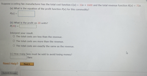 Suppose a ceiling fan manufacturer has the total cost function C(x)=32x+1600 and the total revenue function R(x)=72x, 
(a) What is the equation of the profit function P(x) for this commodity?
P(x)=□
(b) What is the profit on 20 units?
P(20)=□
Interpret your result
The total costs are less than the revenue.
The total costs are more than the revenue.
The total costs are exactly the same as the revenue.
(c) How many fans must be sold to avoid losing money?
2+1-1|+|-1 fans
Need Help? Read It
Submit Answer