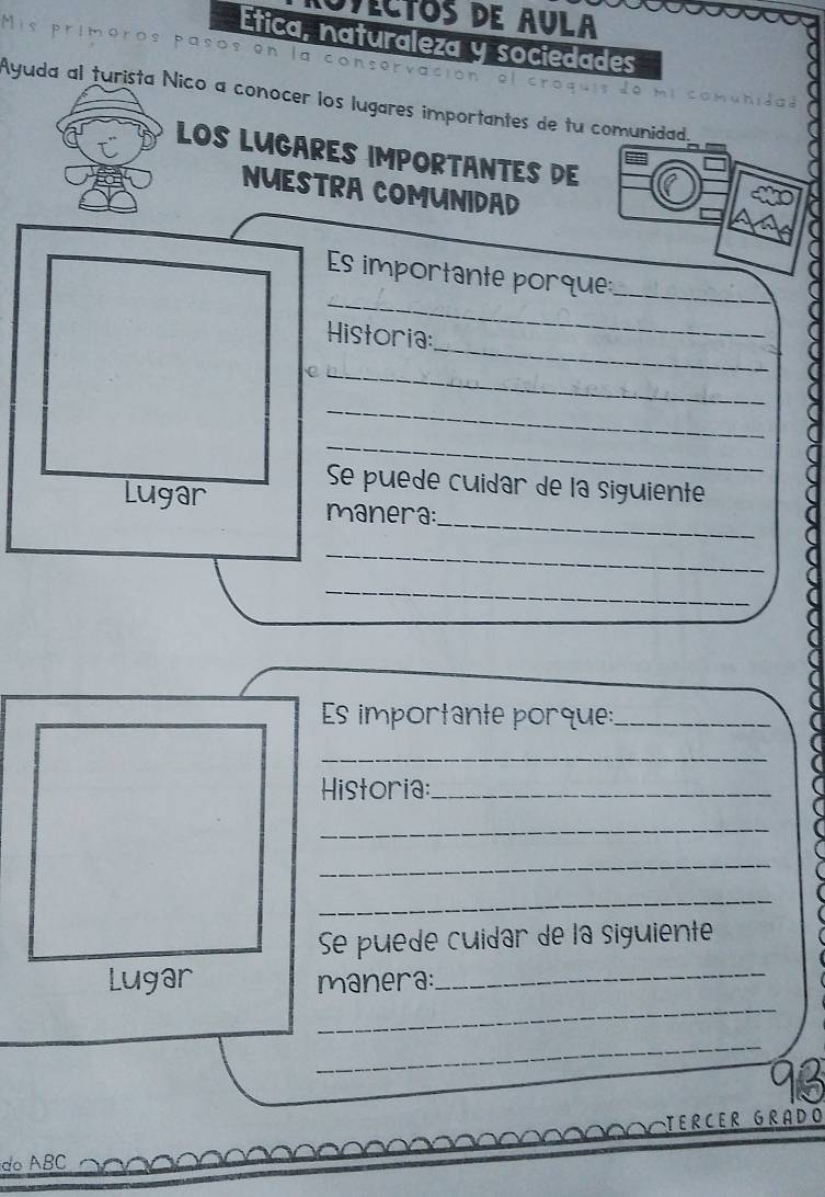 VeCtos de Aula 
Ética, naturaleza y sociedades 
pasos 01 A servacion 
Ayuda al turista Nico a conocer los lugares importantes de tu comunidad. 
LOS LUGARES IMPORTANTES DE 
NUESTRA COMUNIDAD 
_ 
Es importante porque: 
_ 
_ 
Historia: 
_ 
_ 
_ 
Se puede cuidar de la siguiente 
_ 
Lugar manera: 
_ 
_ 
Es importante porque:_ 
_ 
Historia:_ 
_ 
_ 
_ 
Se puede cuídar de la siguiente 
_ 
Lugar manera:_ 
_ 
do ABC TERCER GRADO