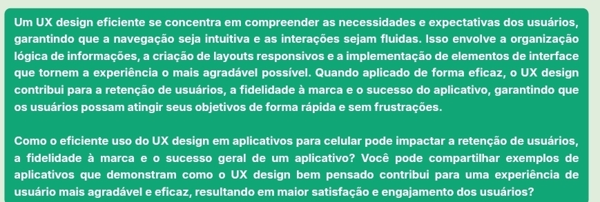 Um UX design eficiente se concentra em compreender as necessidades e expectativas dos usuários, 
garantindo que a navegação seja intuitiva e as interações sejam fluidas. Isso envolve a organização 
lógica de informações, a criação de layouts responsivos e a implementação de elementos de interface 
que tornem a experiência o mais agradável possível. Quando aplicado de forma eficaz, o UX design 
contribui para a retenção de usuários, a fidelidade à marca e o sucesso do aplicativo, garantindo que 
os usuários possam atingir seus objetivos de forma rápida e sem frustrações. 
Como o eficiente uso do UX design em aplicativos para celular pode impactar a retenção de usuários, 
a fidelidade à marca e o sucesso geral de um aplicativo? Você pode compartilhar exemplos de 
aplicativos que demonstram como o UX design bem pensado contribui para uma experiência de 
usuário mais agradável e eficaz, resultando em maior satisfação e engajamento dos usuários?