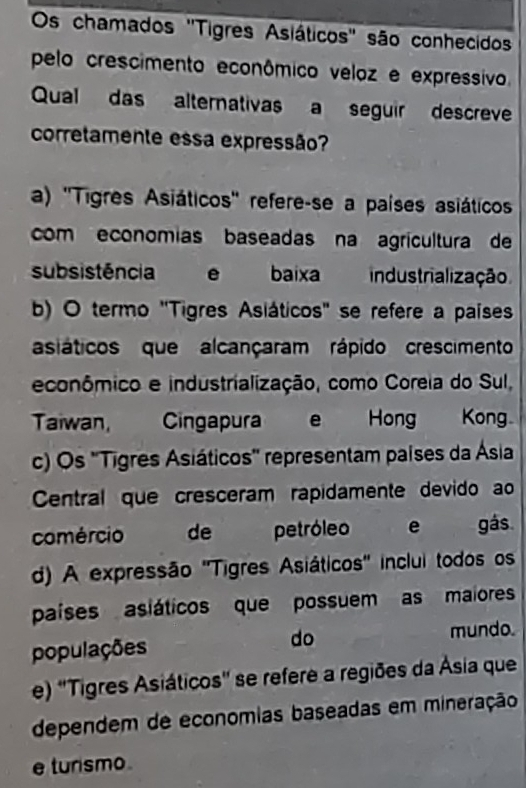 Os chamados 'Tigres Asiáticos' são conhecidos
pelo crescimento econômico veloz e expressivo.
Qual das alternativas a seguir descreve
corretamente essa expressão?
a) ''Tigres Asiáticos'' refere-se a países asiáticos
com economias baseadas na agricultura de
subsistência e baixa industrialização
b) O termo "Tigres Asiáticos" se refere a países
asiáticos que alcançaram rápido crescimento
econômico e industrialização, como Coreia do Sul,
Taiwan, Cingapura e Hong Kong
c) Os 'Tigres Asiáticos'' representam países da Ásia
Central que cresceram rapidamente devido ao
comércio de petróleo e gás
d) A expressão 'Tigres Asiáticos' inclui todos os
países asiáticos que possuem as maiores
populações do mundo.
e) ''Tigres Asiáticos'' se refere a regiões da Ásia que
dependem de economias baseadas em mineração
e tursmo .