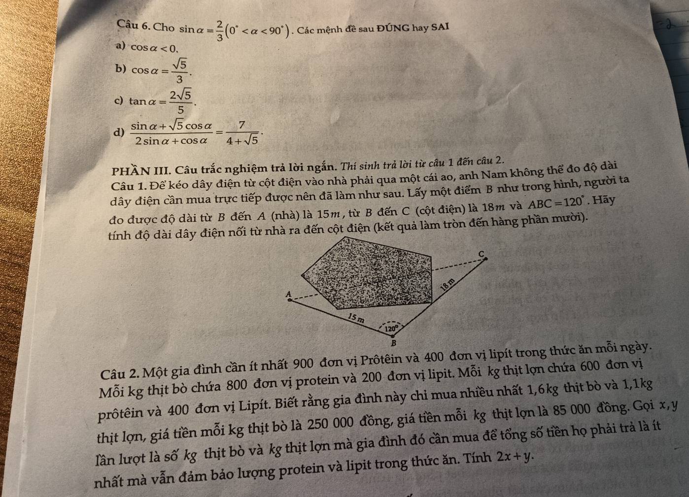 Cho sin alpha = 2/3 (0° <90°). Các mệnh đề sau ĐÚNG hay SAI
a) cos alpha <0.
b) cos alpha = sqrt(5)/3 .
c) tan alpha = 2sqrt(5)/5 .
d)  (sin alpha +sqrt(5)cos alpha )/2sin alpha +cos alpha  = 7/4+sqrt(5) .
PHÀN III. Câu trắc nghiệm trả lời ngắn. Thí sinh trả lời từ câu 1 đến câu 2.
Câu 1. Để kéo dây điện từ cột điện vào nhà phải qua một cái ao, anh Nam không thể đo độ dài
dây điện cần mua trực tiếp được nên đã làm như sau. Lấy một điểm B như trong hình, người ta
đo được độ dài từ B đến A (nhà) là 15m, từ B đến C (cột điện) là 18m và ABC=120°. Hãy
tính độ dài dây điện nối từ nhà ra đến cột điện (kết quả làm tròn đến hàng phần mười).
Câu 2. Một gia đình cần ít nhất 900 đơn vị Prôtêin và 400 đơn vị lipít trong thức ăn mỗi ngày.
Mỗi kg thịt bò chứa 800 đơn vị protein và 200 đơn vị lipit. Mỗi kg thịt lợn chứa 600 đơn vị
prôtêin và 400 đơn vị Lipít. Biết rằng gia đình này chi mua nhiều nhất 1,6kg thịt bò và 1,1kg
thịt lợn, giá tiền mỗi kg thịt bò là 250 000 đồng, giá tiền mỗi kg thịt lợn là 85 000 đồng. Gọi x, y
lần lượt là số kg thịt bò và kg thịt lợn mà gia đình đó cần mua để tổng số tiền họ phải trả là ít
nhất mà vẫn đảm bảo lượng protein và lipit trong thức ăn. Tính 2x+y.