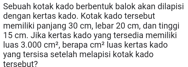 Sebuah kotak kado berbentuk balok akan dilapisi 
dengan kertas kado. Kotak kado tersebut 
memiliki panjang 30 cm, lebar 20 cm, dan tinggi
15 cm. Jika kertas kado yang tersedia memiliki 
luas 3.000cm^2 , berapa cm^2 luas kertas kado 
yang tersisa setelah melapisi kotak kado 
tersebut?