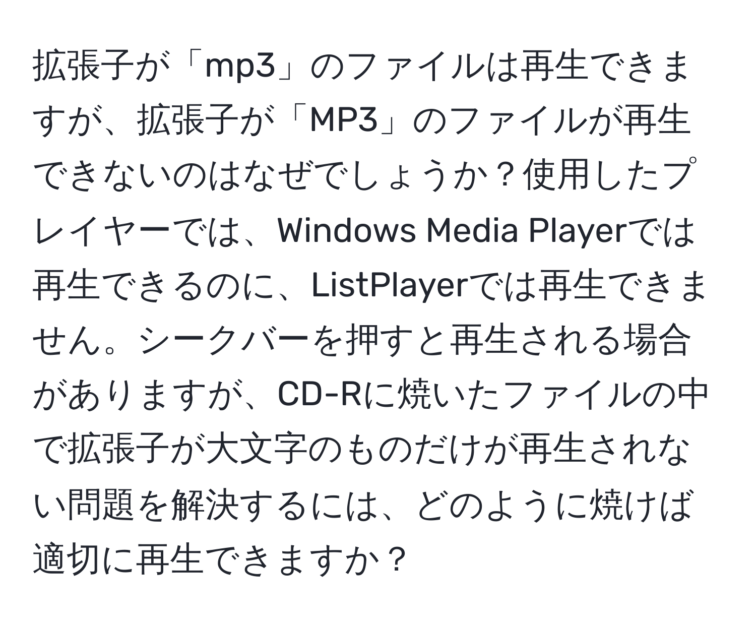 拡張子が「mp3」のファイルは再生できますが、拡張子が「MP3」のファイルが再生できないのはなぜでしょうか？使用したプレイヤーでは、Windows Media Playerでは再生できるのに、ListPlayerでは再生できません。シークバーを押すと再生される場合がありますが、CD-Rに焼いたファイルの中で拡張子が大文字のものだけが再生されない問題を解決するには、どのように焼けば適切に再生できますか？