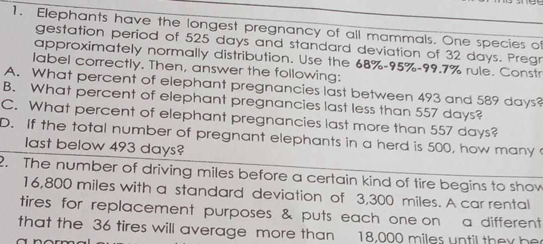 Elephants have the longest pregnancy of all mammals. One species of
gestation period of 525 days and standard deviation of 32 days. Pregr
approximately normally distribution. Use the 68%-95%-99.7% rule. Constr
label correctly. Then, answer the following:
A. What percent of elephant pregnancies last between 493 and 589 days?
B. What percent of elephant pregnancies last less than 557 days?
C. What percent of elephant pregnancies last more than 557 days?
D. If the total number of pregnant elephants in a herd is 500, how many 
last below 493 days?
2. The number of driving miles before a certain kind of tire begins to show
16,800 miles with a standard deviation of 3,300 miles. A car rental
tires for replacement purposes & puts each one on a different
that the 36 tires will average more than 18,000 miles until they he