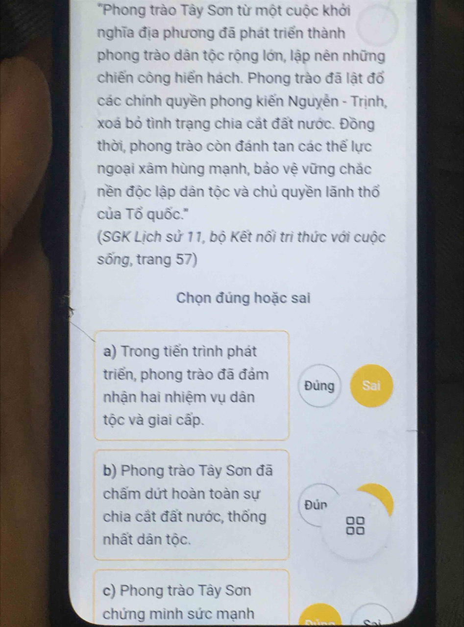 'Phong trào Tây Sơn từ một cuộc khởi
nghĩa địa phương đã phát triển thành
phong trào dân tộc rộng lớn, lập nên những
chiến công hiển hách. Phong trào đã lật đổ
các chính quyền phong kiến Nguyễn - Trịnh,
xoá bỏ tình trạng chia cắt đất nước. Đồng
thời, phong trào còn đánh tan các thế lực
ngoại xâm hùng mạnh, bảo vệ vững chắc
nền độc lập dân tộc và chủ quyền lãnh thổ
của Tổ quốc.''
(SGK Lịch sử 11, bộ Kết nối tri thức với cuộc
sống, trang 57)
Chọn đúng hoặc sai
a) Trong tiến trình phát
triển, phong trào đã đảm
Đúng Sai
nhận hai nhiệm vụ dân
tộc và giai cấp.
b) Phong trào Tây Sơn đã
chấm dứt hoàn toàn sự
Đún
chia cắt đất nước, thống
nhất dân tộc.
c) Phong trào Tây Sơn
chứng minh sức mạnh