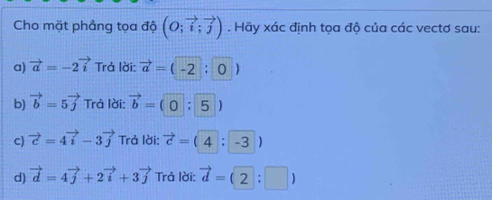 Cho mặt phẳng tọa độ (O;vector i;vector j). Hãy xác định tọa độ của các vectơ sau:
a) vector a=-2vector i Trả lời: vector a=(-2:0)
b) vector b=5vector j Trả lời: vector b=(0:5)
C) vector c=4vector i-3vector j Trả lời: vector c=(4:-3)
d) vector d=4vector j+2vector i+3vector j Trả lời: vector d=(2:□ )