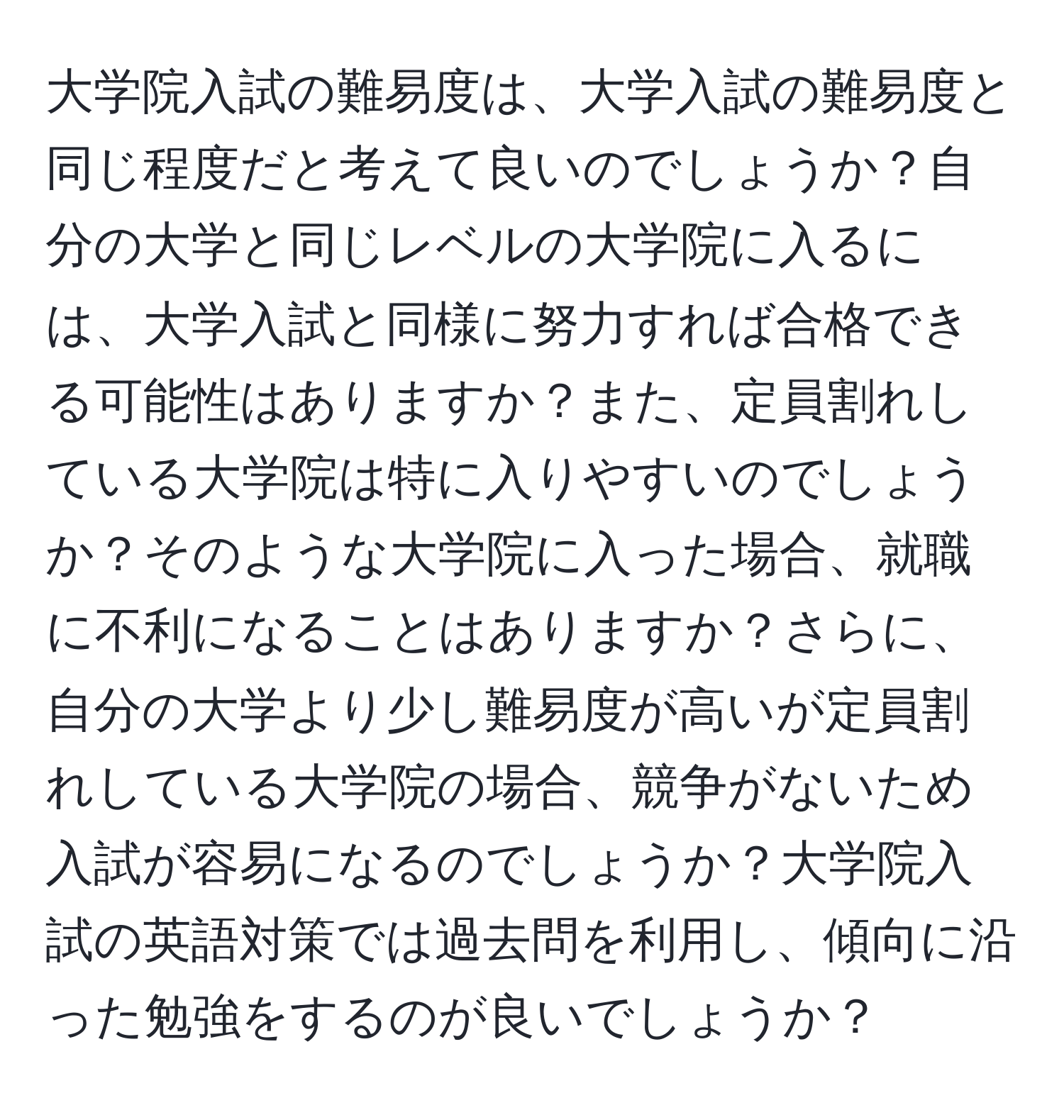 大学院入試の難易度は、大学入試の難易度と同じ程度だと考えて良いのでしょうか？自分の大学と同じレベルの大学院に入るには、大学入試と同様に努力すれば合格できる可能性はありますか？また、定員割れしている大学院は特に入りやすいのでしょうか？そのような大学院に入った場合、就職に不利になることはありますか？さらに、自分の大学より少し難易度が高いが定員割れしている大学院の場合、競争がないため入試が容易になるのでしょうか？大学院入試の英語対策では過去問を利用し、傾向に沿った勉強をするのが良いでしょうか？