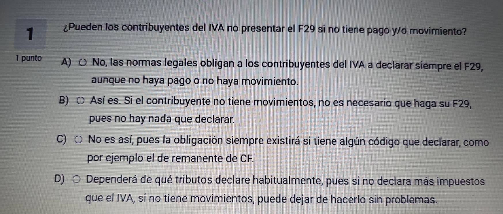 1
¿Pueden los contribuyentes del IVA no presentar el F29 si no tiene pago y/o movimiento?
1 punto A) ○ No, las normas legales obligan a los contribuyentes del IVA a declarar siempre el F29,
aunque no haya pago o no haya movimiento.
B) ○ Así es. Si el contribuyente no tiene movimientos, no es necesario que haga su F29,
pues no hay nada que declarar.
C) ○ No es así, pues la obligación siempre existirá si tiene algún código que declarar, como
por ejemplo el de remanente de CF.
D) ○ Dependerá de qué tributos declare habitualmente, pues si no declara más impuestos
que el IVA, si no tiene movimientos, puede dejar de hacerlo sin problemas.