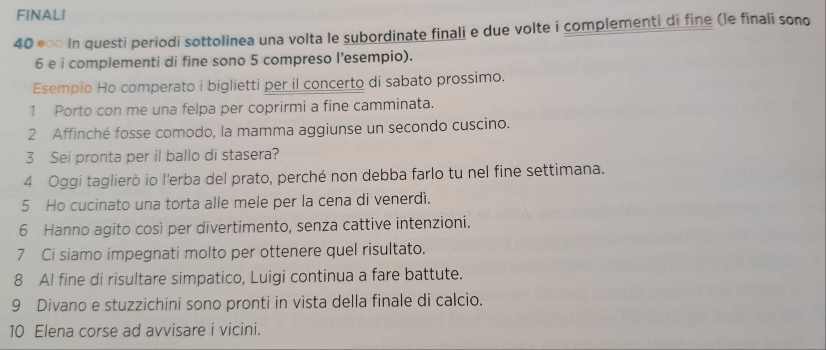 FINALI 
40 ●∞ In questi periodi sottolinea una volta le subordinate finali e due volte i complementi di fine (le finali sono
6 e i complementi di fine sono 5 compreso l’esempio). 
Esempio Ho comperato i biglietti per il concerto di sabato prossimo. 
1 Porto con me una felpa per coprirmi a fine camminata. 
2 Affinché fosse comodo, la mamma aggiunse un secondo cuscino. 
3 Sei pronta per il ballo di stasera? 
4 Oggi taglierò io l’erba del prato, perché non debba farlo tu nel fine settimana. 
5 Ho cucinato una torta alle mele per la cena di venerdì. 
6 Hanno agito così per divertimento, senza cattive intenzioni. 
7 Ci siamo impegnati molto per ottenere quel risultato. 
8 Al fine di risultare simpatico, Luigi continua a fare battute. 
9 Divano e stuzzichini sono pronti in vista della finale di calcio. 
10 Elena corse ad avvisare i vicini.