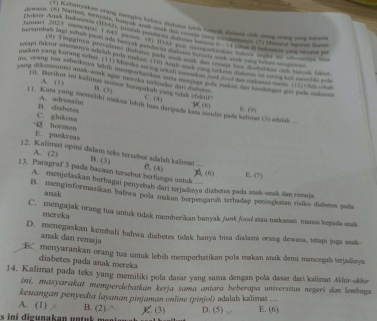 (5) Kebanyakan orang mengira bahwa diabetes lebih banyak dialami oleh orang-orang yang berusia
dewasa. (6) Namun, ternyata, banyak anak-anak dan remaja yang menderitanya. (7) Menurut laporan lkatar
Dokter Anak Indonesia (IDAI), jumlah penderita diabetes berusia 0—14 thun di Indonesia yang tercatat per
Januari 2023 mencapai 1.645 pasien. (8) IDAI pun memperkirakan bahwa angka ini sebenarnya bisa
bertambah lagi sebab pasti ada banyak penderita diabetes berusia anak-anak yang belum teregistrasi
(9) Tingginya prevalensi diabetes pada anak-anak dan remaja bisa disebabkan olch banyak faktor
tetapi faktor utamanya adalah pola makan. (10) Anak-anak yang terkena diabetes ini sering kali memiliki pola
makan yang kurang sehat. (11) Mereka sering sekali memakan junk food dan makanan manis. (12) Oleh seba
itu, orang tua sebaiknya lebih memperhatikan serta menjaga pola makan dan kandungan gizi pada makanan
yang dikonsumsi anak-anak agar mereka terhindar dari diabetes
A. (1)
10. Berikut ini kalimat nomor berapakah yang tidak efektif?
B. (3) C. (4)
A. adrenalin
11. Kata yang memiliki makna lebih luas daripada kata insulin pada kalimat (3) adalah ...
1 (8) E. (9)
B. diabetes
C. glukosa
D. hormon
E. pankreas
12. Kalimat opini dalam teks tersebut adalah kalimat ....
A. (2) B. (3) C. (4)
13. Paragraf 3 pada bacaan tersebut berfungsi untuk ....
D. (6) E. (7)
A. menjelaskan berbagai penyebab dari terjadinya diabetes pada anak-anak dan remaja
anak
B. menginformasikan bahwa pola makan berpengaruh terhadap peningkatan risiko diabetes pada
C. mengajak orang tua untuk tidak memberikan banyak junk food atau makanan manus kepada anak
mereka
D. menegaskan kembali bahwa diabetes tidak hanya bisa dialami orang dewasa, tetapi juga anak-
anak dan remaja
E. menyarankan orang tua untuk lebih memperhatikan pola makan anak demi mencegah terjadinya
diabetes pada anak mereka
14. Kalimat pada teks yang memiliki pola dasar yang sama dengan pola dasar dari kalimat Akhir-akhir
ini, masyarakat memperdebatkan kerja sama antara beberapa universitas negeri dan lembaga
keuangan penyedia layanan pinjaman online (pinjol) adalah kalimat ....
A. (1) B. (2) C. (3) D. (5) E. (6)
ts  ini digunakan untuk  me i