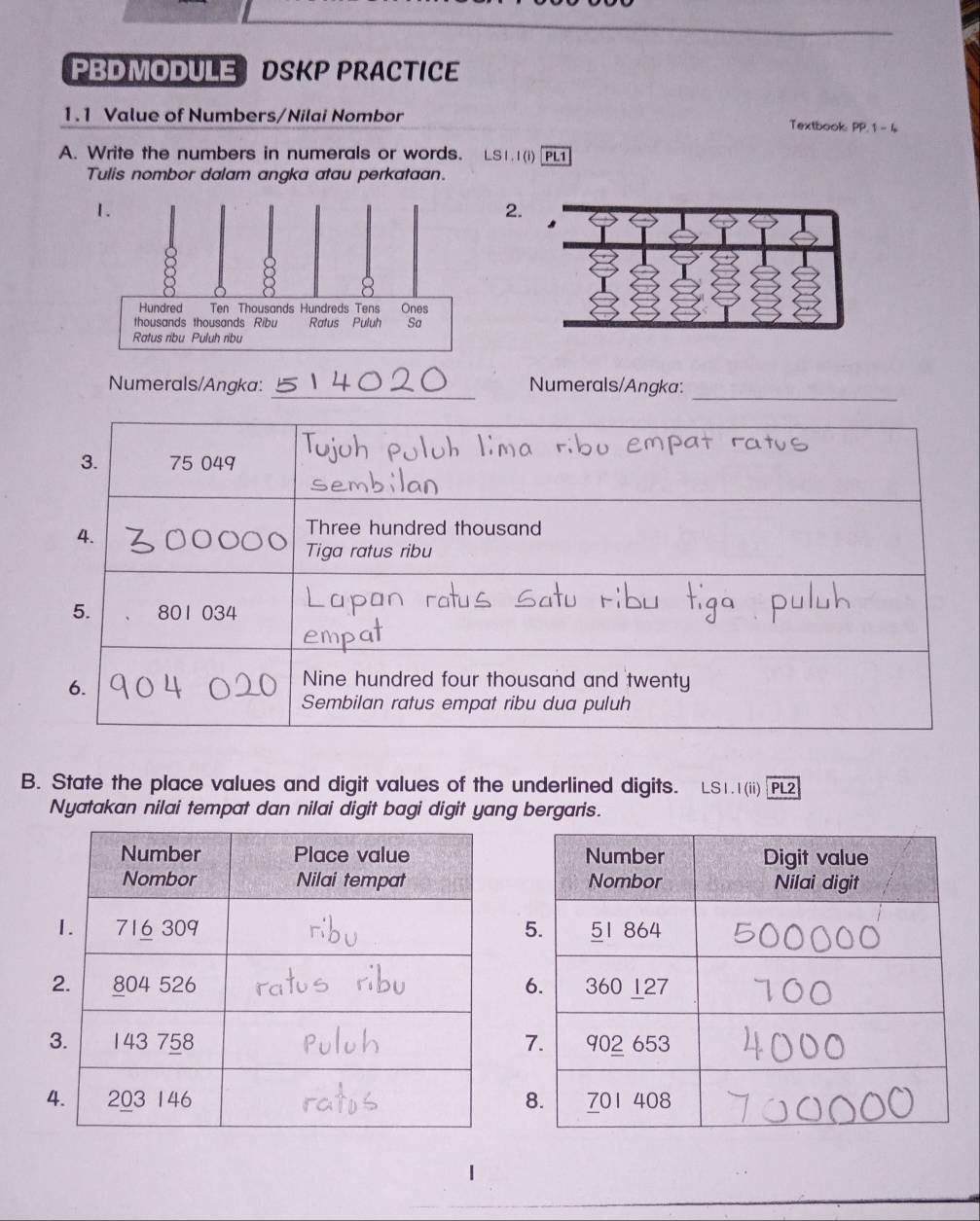 PBDMODULE DSKP PRACTICE 
1.1 Value of Numbers/Nilai Nombor Textbook: PP. 1 - 4 
A. Write the numbers in numerals or words. LS1.1(i) PL1 
Tulis nombor dalam angka atau perkataan. 
2. 
_ 
_ 
Numerals/Angka: Numerals/Angka: 
3. 75 049
4. 
Three hundred thousand 
Tiga ratus ribu 
5. 801 034
6. 
Nine hundred four thousand and twenty 
Sembilan ratus empat ribu dua puluh 
B. State the place values and digit values of the underlined digits. LS1.1(ii) PL2 
Nyatakan nilai tempat dan nilai digit bagi digit yang bergaris.