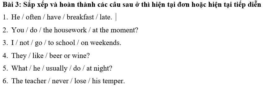 Sắp xếp và hoàn thành các câu sau ở thì hiện tại đơn hoặc hiện tại tiếp diễn 
1. He / often / have / breakfast / late. 
2. You / do / the housework / at the moment? 
3. I / not / go / to school / on weekends. 
4. They / like / beer or wine? 
5. What / he / usually / do / at night? 
6. The teacher / never / lose / his temper.