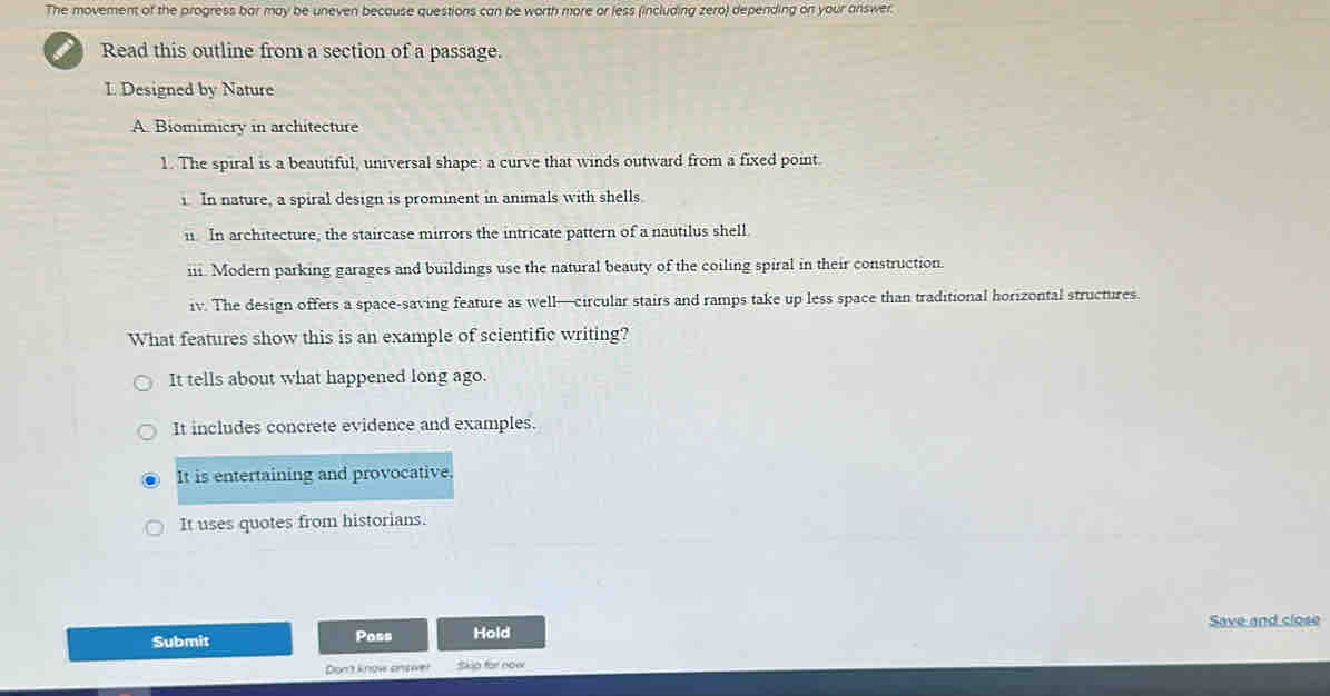 The movement of the progress bar may be uneven because questions can be worth more or less (including zero) depending on your answer.
Read this outline from a section of a passage.
L Designed by Nature
A. Biomimicry in architecture
1. The spiral is a beautiful, universal shape: a curve that winds outward from a fixed point.
i. In nature, a spiral design is prominent in animals with shells.
i. In architecture, the staircase mirrors the intricate pattern of a nautilus shell.
ii. Modern parking garages and buildings use the natural beauty of the coiling spiral in their construction.
iv. The design offers a space-saving feature as well—circular stairs and ramps take up less space than traditional horizontal structures
What features show this is an example of scientific writing?
It tells about what happened long ago.
It includes concrete evidence and examples.
It is entertaining and provocative.
It uses quotes from historians.
Save and close
Submit Poss Hold
Dont know answer Skip for now