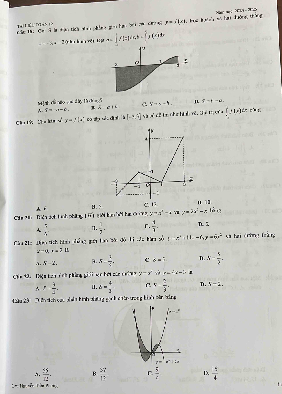 tài liệU tOán 12 Năm học:
2024-202 5
Câu 18: Gọi S là diện tích hình phẳng giới hạn bởi các đường y=f(x) , trục hoành và hai đường thẳng
x=-3,x=2 : (như hình vẽ). Đặt a=∈tlimits _(-3)^1f(x)dx,b=∈tlimits _1^(2f(x)dx
Mệnh đề nào sau đây là đúng?
A. S=-a-b. B. S=a+b. C. S=a-b. D. S=b-a.
Câu 19: Cho hàm số y=f(x) có tập xác định là [-3;3] và có đồ thị như hình vẽ. Giá trị của ∈tlimits _(-3)^3f(x) d bằng y
A. 6. B. 5. C. 12. D. 10.
Câu 20: Diện tích hình phẳng (H) giới hạn bởi hai đường y=x^3)-x và y=2x^2-x bằng
A.  5/6 .  1/2 . C.  4/3 .
D. 2
B.
Câu 21: Diện tích hình phẳng giới hạn bởi đồ thị các hàm số y=x^3+11x-6,y=6x^2 và hai đường thẳng
x=0,x=2 là
B.
A. S=2. S= 2/5 .
C. S=5. S= 5/2 .
D.
Câu 22: Diện tích hình phẳng giới hạn bởi các đường y=x^2 và y=4x-3 là
A. S= 3/4 . S= 4/3 . C. S= 2/3 . D. S=2.
B.
Câu 23: Diện tích của phần hình phẳng gạch chéo trong hình bên bằng
y=x^2
0
y=-x^3+2x
A.  55/12 .  37/12 .  9/4 .  15/4 .
B.
C.
D.
Gv: Nguyễn Tiền Phong
11