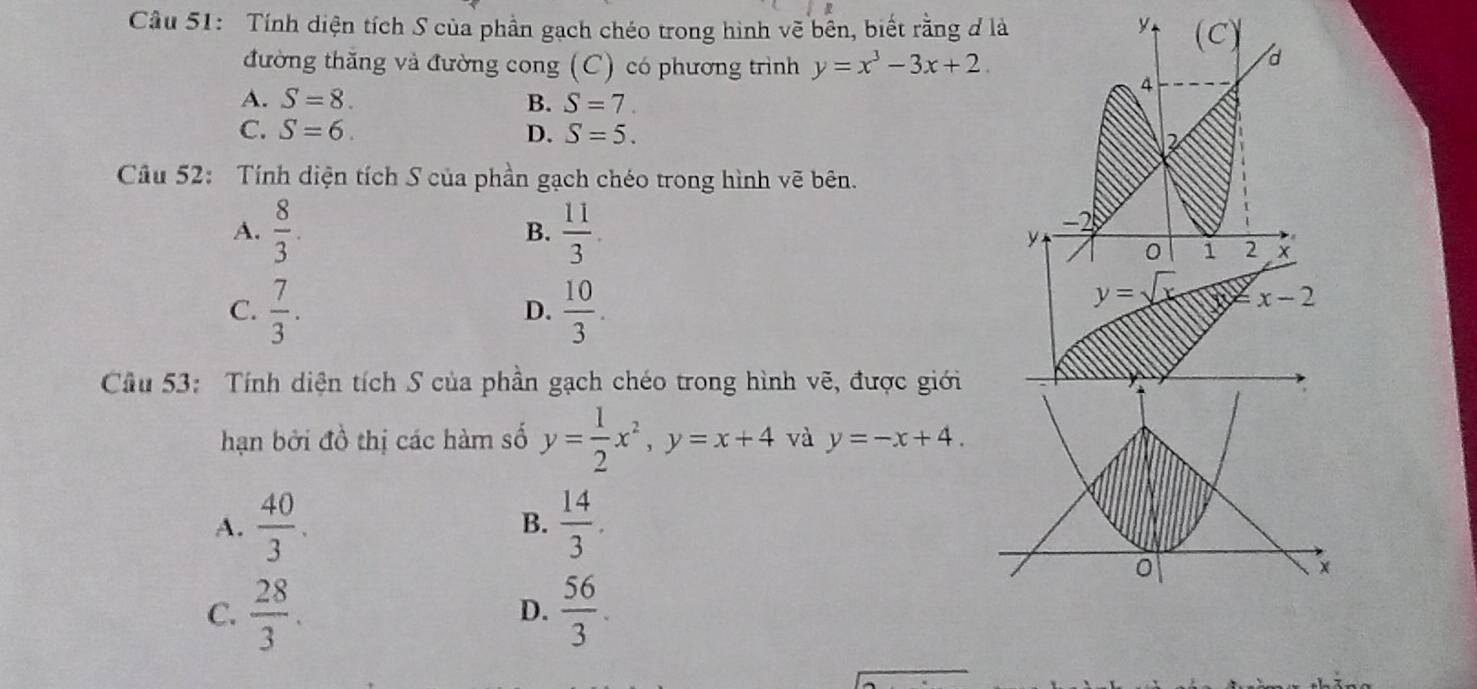 Cầu 51: Tính diện tích S của phần gạch chéo trong hình vẽ bên, biết rằng đ là y (C 
đường thăng và đường cong (C) có phương trình y=x^3-3x+2
d
4
A. S=8. B. S=7.
C. S=6. D. S=5. 2
Câu 52: Tính diện tích S của phần gạch chéo trong hình vẽ bên.
A.  8/3 . B.  11/3 .
−2
y 0 i 2 X
C.  7/3 .  10/3 . 
D.
y=sqrt() x-2
Câu 53: Tính diện tích S của phần gạch chéo trong hình vẽ, được giới
hạn bởi đồ thị các hàm số y= 1/2 x^2, y=x+4 và y=-x+4.
A.  40/3 .  14/3 . 
B.
0
C.  28/3 .  56/3 . 
D.