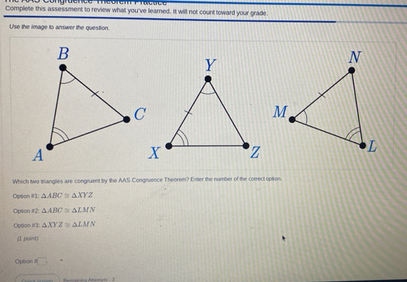 Complete this assessment to review what you've learned. It will not count toward your grade.
U'se the image to answer the question.
Which two triangles are congruent by the AAS Congruence Theorem? Enter the number of the correct option.
Option #1: △ ABC≌ △ XYZ
Option #2: △ ABC≌ △ LMN
Option #3: △ XYZ≌ △ LMN
(1 point)
Option t□ 
Remaning Anempts - 3