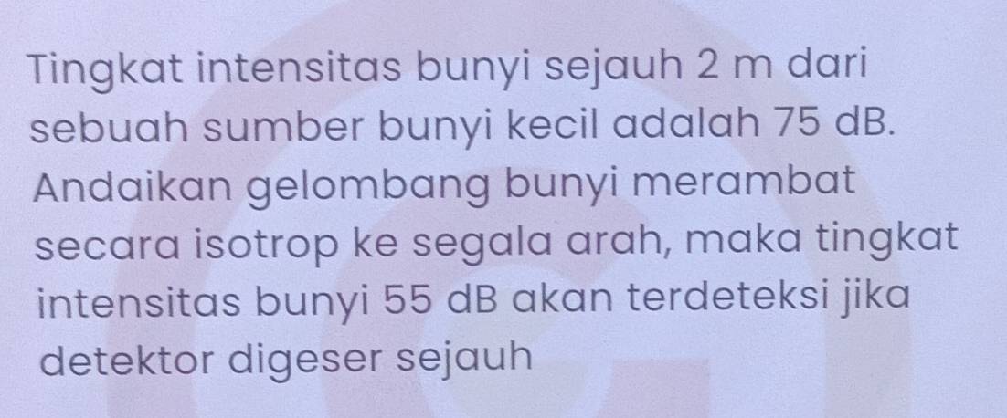 Tingkat intensitas bunyi sejauh 2 m dari 
sebuah sumber bunyi kecil adalah 75 dB. 
Andaikan gelombang bunyi merambat 
secara isotrop ke segala arah, maka tingkat 
intensitas bunyi 55 dB akan terdeteksi jika 
detektor digeser sejauh