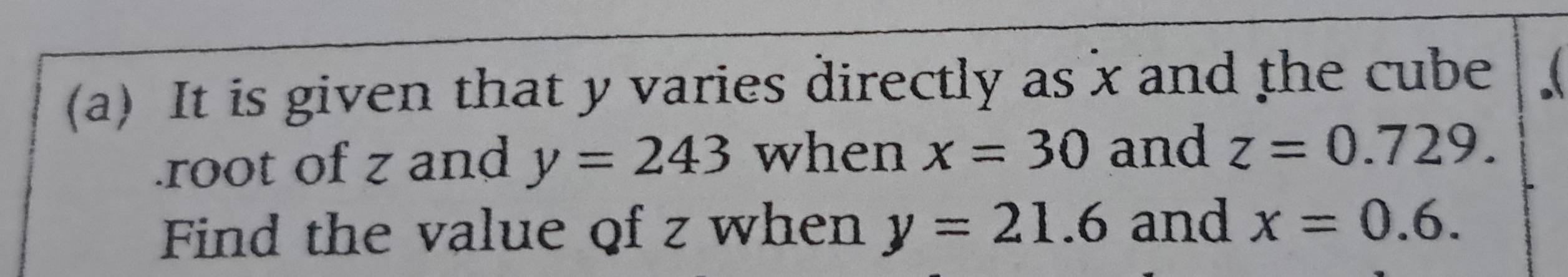 It is given that y varies directly as x and the cube 
.root of z and y=243 when x=30 and z=0.729. 
Find the value of z when y=21.6 and x=0.6.