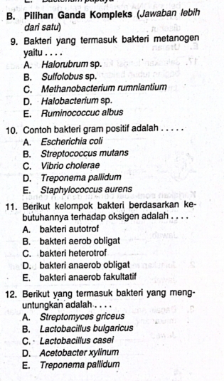 Pilihan Ganda Kompleks (Jawaban lebih
dari satu)
9. Bakteri yang termasuk bakteri metanogen
yaitu . . . .
A. Halorubrum sp.
B. Sulfolobus sp.
C. Methanobacterium rumniantium
D. Halobacterium sp.
E. Ruminococcuc albus
10. Contoh bakteri gram positif adalah . . . . .
A. Escherichia coli
B. Streptococcus mutans
C. Vibrio cholerae
D. Treponema pallidum
E. Staphylococcus aurens
11. Berikut kelompok bakteri berdasarkan ke-
butuhannya terhadap oksigen adalah . . . .
A. bakteri autotrof
B. bakteri aerob obligat
C. bakteri heterotrof
D. bakteri anaerob obligat
E. bakteri anaerob fakultatif
12. Berikut yang termasuk bakteri yang meng-
untungkan adalah . . . .
A. Streptomyces griceus
B. Lactobacillus bulgaricus
C. Lactobacillus casei
D. Acetobacter xylinum
E. Treponema pallidum