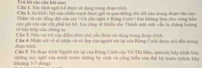 Trã lời các câu hỏi sau: 
Câu 1. Xác định ngôi kể được sử dụng trong đoạn trích. 
Câu 2. Sự khốc liệt của chiến tranh được gợi ra qua những chi tiết nào trong đoạn văn sau: 
Thằm và các đồng đội của em ! Cứ yên nghi ở Rừng Cười ! Em không làm cho vong hồn 
con gái của các chị phải tủi hổ. Em cũng sẽ khiến cho Thành mãi mãi vẫn là chàng hoàng 
tử hảo hiệp của chúng ta. 
Câu 3. Nêu vai trò của điểm nhìn chủ yểu được sử dụng trong doạn trích. 
Câu 4. Nhận xét về số phận và về đẹp của người sót lại của Rừng Cười được nói đến trong 
đoạn trích. 
Câu 5. Từ đoạn trích Người sót lại của Rừng Cười của Võ Thị Hào, anh/chị hãy trình bày 
những suy nghĩ của mình trước những hy sinh và cống hiến của thế hệ trước (trình bày 
khoảng 5-7 dòng).