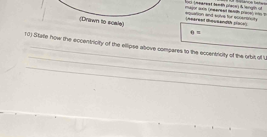 distance b etw 
foci (nearest tenth place) & length of 
major axis (nearest tenth place) into th 
equation and solve for eccentricity 
(Drawn to scale) 
(nearest thousandth place).
e=
_ 
10) State how the eccentricity of the ellipse above compares to the eccentricity of the orbit of U 
_