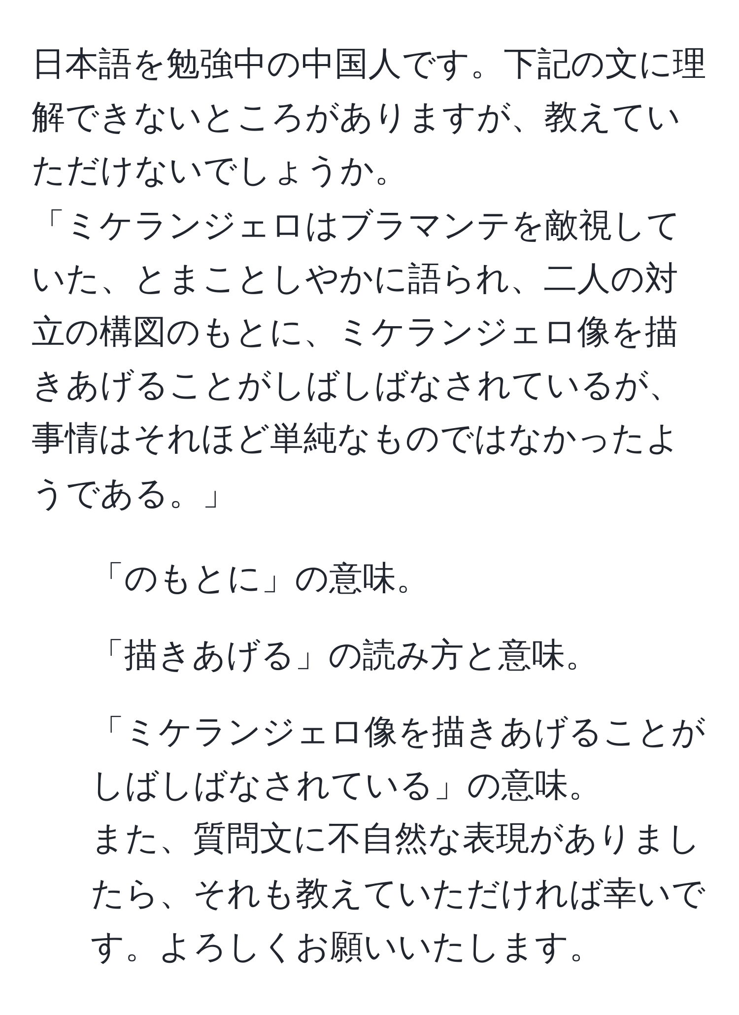 日本語を勉強中の中国人です。下記の文に理解できないところがありますが、教えていただけないでしょうか。  
「ミケランジェロはブラマンテを敵視していた、とまことしやかに語られ、二人の対立の構図のもとに、ミケランジェロ像を描きあげることがしばしばなされているが、事情はそれほど単純なものではなかったようである。」  
1. 「のもとに」の意味。   
2. 「描きあげる」の読み方と意味。  
3. 「ミケランジェロ像を描きあげることがしばしばなされている」の意味。  
また、質問文に不自然な表現がありましたら、それも教えていただければ幸いです。よろしくお願いいたします。