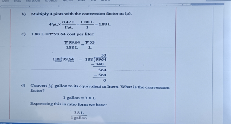 INSERT DES)GN 
b) Multiply 4 pints with the conversion factor in (a).
4pt*  (0.47L)/1pt = (1.88L)/1 =1.88L
c) 1.88L=P99.64 cost per liter:
 (P99.64)/1.88L = P53/L 
beginarrayr 180encloselongdiv 9988-188encloselongdiv 9964 -_ -940 hline 56484 hline 0endarray
d) Convert y gallon to its equivalent in liters. What is the conversion 
factor? 
1 gall lon =3.8L
Expressing this in ratio form we have:
 (3.8L)/1gallon 