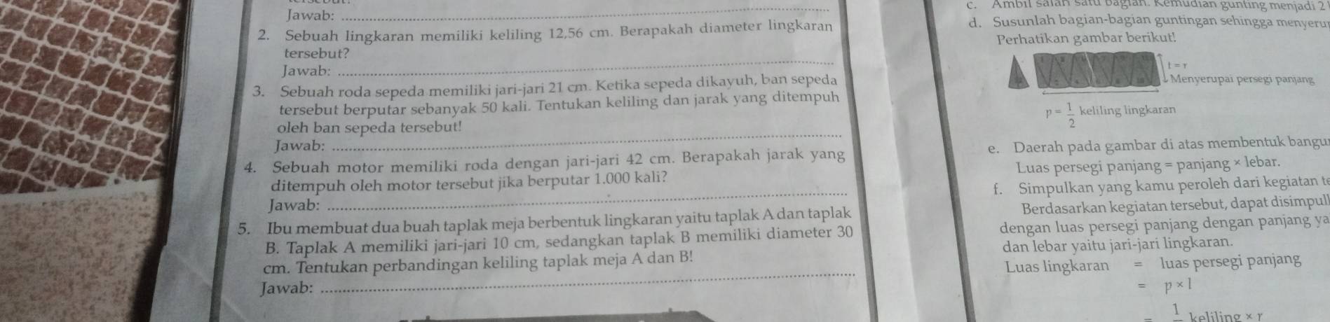 Ambil saïan satd bagian: Remudian günting menjadi 2 
Jawab: d. Susunlah bagian-bagian guntingan sehingga menyeru 
2. Sebuah lingkaran memiliki keliling 12,56 cm. Berapakah diameter lingkaran 
_ 
tersebut? Perhatikan gambar berikut! 
Jawab: Menyerupai persegi panjang 
3. Sebuah roda sepeda memiliki jari-jari 21 cm. Ketika sepeda dikayuh, ban sepeda 
tersebut berputar sebanyak 50 kali. Tentukan keliling dan jarak yang ditempuh keliling lingkaran 
_ 
oleh ban sepeda tersebut!
p= 1/2 
Jawab: 
4. Sebuah motor memiliki roda dengan jari-jari 42 cm. Berapakah jarak yang e. Daerah pada gambar di atas membentuk bangu 
ditempuh oleh motor tersebut jika berputar 1.000 kali? Luas persegi panjang = panjang × lebar. 
f. Simpulkan yang kamu peroleh dari kegiatan t 
Jawab: 
_ 
5. Ibu membuat dua buah taplak meja berbentuk lingkaran yaitu taplak A dan taplak Berdasarkan kegiatan tersebut, dapat disimpul 
B. Taplak A memiliki jari-jari 10 cm, sedangkan taplak B memiliki diameter 30 dengan luas persegi panjang dengan panjang ya 
_ 
cm. Tentukan perbandingan keliling taplak meja A dan B! dan lebar yaitu jari-jari lingkaran. 
Luas lingkaran = luas persegi panjang 
Jawab: = p* 1
1_Leliling* r