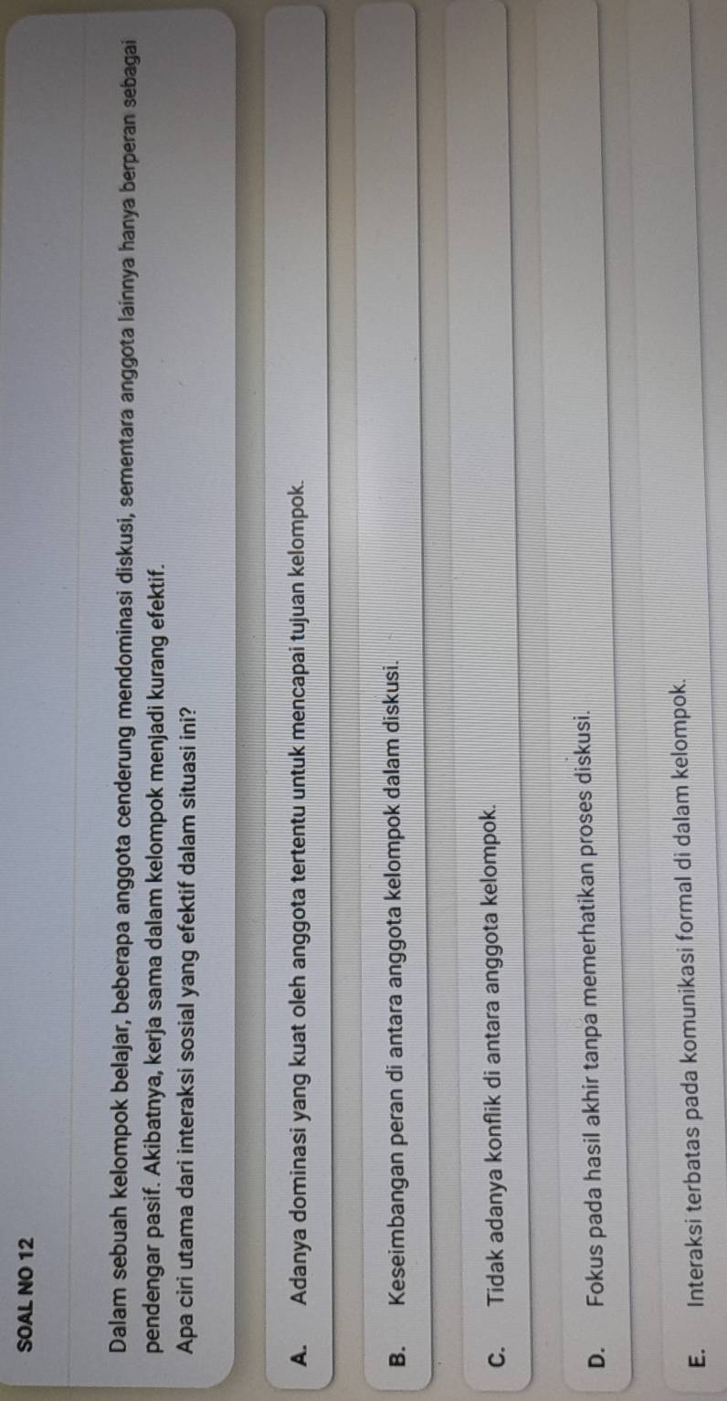 SOAL NO 12
Dalam sebuah kelompok belajar, beberapa anggota cenderung mendominasi diskusi, sementara anggota lainnya hanya berperan sebagai
pendengar pasif. Akibatnya, kerja sama dalam kelompok menjadi kurang efektif.
Apa ciri utama dari interaksi sosial yang efektif dalam situasi ini?
A. Adanya dominasi yang kuat oleh anggota tertentu untuk mencapai tujuan kelompok.
B. Keseimbangan peran di antara anggota kelompok dalam diskusi.
C. Tidak adanya konflik di antara anggota kelompok.
D. Fokus pada hasil akhir tanpa memerhatikan proses diskusi.
E. Interaksi terbatas pada komunikasi formal di dalam kelompok.