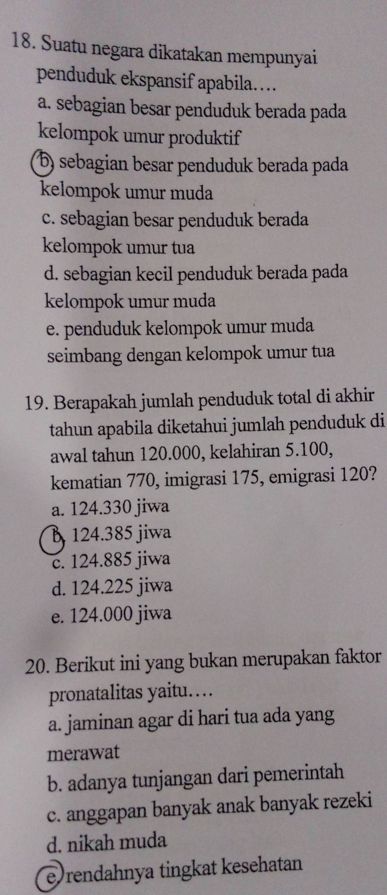 Suatu negara dikatakan mempunyai
penduduk ekspansif apabila….
a. sebagian besar penduduk berada pada
kelompok umur produktif
b) sebagian besar penduduk berada pada
kelompok umur muda
c. sebagian besar penduduk berada
kelompok umur tua
d. sebagian kecil penduduk berada pada
kelompok umur muda
e. penduduk kelompok umur muda
seimbang dengan kelompok umur tua
19. Berapakah jumlah penduduk total di akhir
tahun apabila diketahui jumlah penduduk di
awal tahun 120.000, kelahiran 5.100,
kematian 770, imigrasi 175, emigrasi 120?
a. 124.330 jiwa
B 124.385 jiwa
c. 124.885 jiwa
d. 124.225 jiwa
e. 124.000 jiwa
20. Berikut ini yang bukan merupakan faktor
pronatalitas yaitu…
a. jaminan agar di hari tua ada yang
merawat
b. adanya tunjangan dari pemerintah
c. anggapan banyak anak banyak rezeki
d. nikah muda
e rendahnya tingkat kesehatan