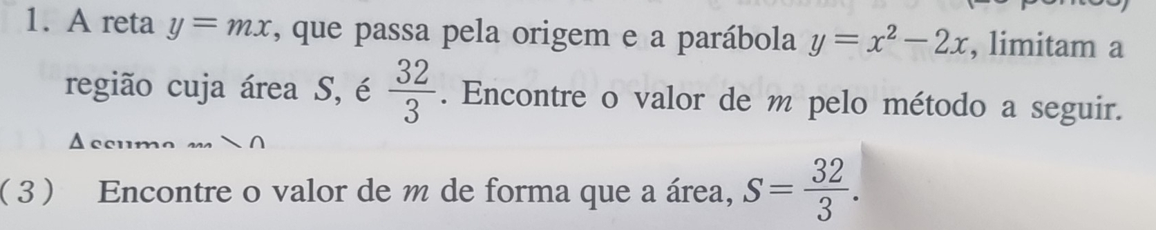 A reta y=mx , que passa pela origem e a parábola y=x^2-2x , limitam a 
região cuja área S, é  32/3 . Encontre o valor de m pelo método a seguir. 
( 3 ) Encontre o valor de m de forma que a área, S= 32/3 .